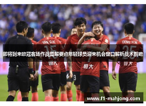 即将到来欧冠客场作战图解要点年轻球员迎来机会窗口解析战术前瞻