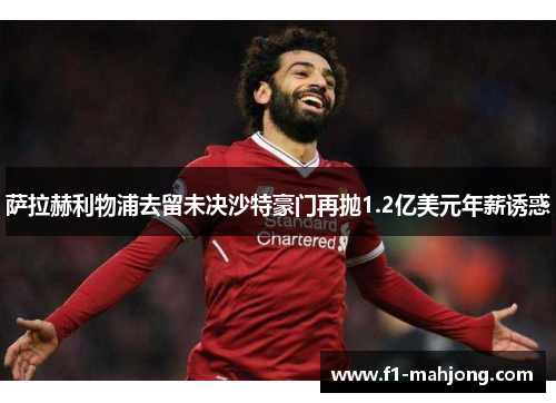 萨拉赫利物浦去留未决沙特豪门再抛1.2亿美元年薪诱惑