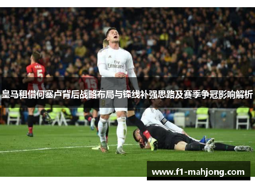 皇马租借何塞卢背后战略布局与锋线补强思路及赛季争冠影响解析